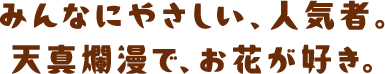 みんなにやさしい、人気者。天真爛漫で、お花が好き。