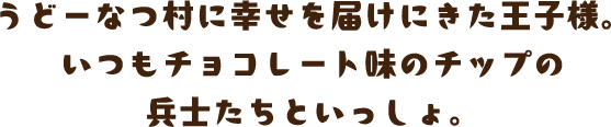 うどーなつ村に幸せを届けにきた王子様。いつもチョコレート味のチップの兵士たちといっしょ。