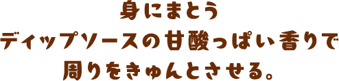 身にまとうディップソースの甘酸っぱい香りで周りをきゅんとさせる。