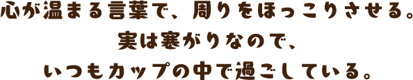 心が温まる言葉で、周りをほっこりさせる。実は寒がりなので、いつもカップの中で過ごしている。