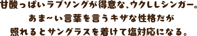 甘酸っぱいラブソングが得意な、ウクレレシンガー。あま～い言葉を言うキザな性格だが照れるとサングラスを着けて塩対応になる。