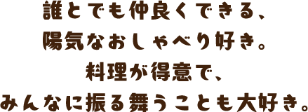 誰とでも仲良くできる、陽気なおしゃべり好き。料理が得意で、みんなに振る舞うことも大好き。