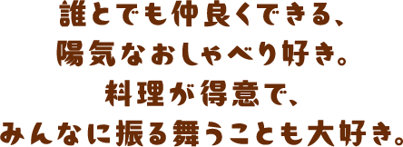 誰とでも仲良くできる、陽気なおしゃべり好き。料理が得意で、みんなに振る舞うことも大好き。