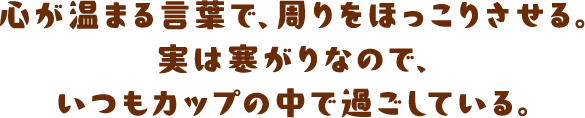 心が温まる言葉で、周りをほっこりさせる。実は寒がりなので、いつもカップの中で過ごしている。