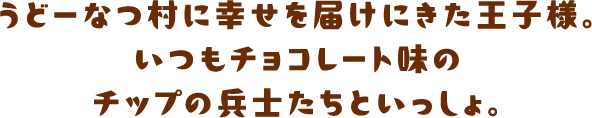うどーなつ村に幸せを届けにきた王子様。いつもチョコレート味のチップの兵士たちといっしょ。