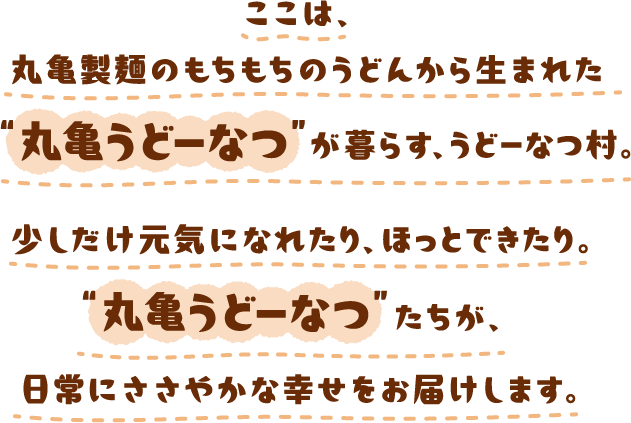 ここは、丸亀製麺のもちもちのうどんから生まれた“丸亀うどーなつ”が暮らす、うどーなつ村。少しだけ元気になれたり、ほっとできたり。“丸亀うどーなつ”たちが、日常にささやかな幸せをお届けします。