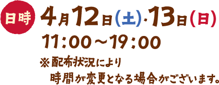 日時 4月12日(土)・13日(日) 11:00~19:00 ※配布状況により時間が変更となる場合がございます。