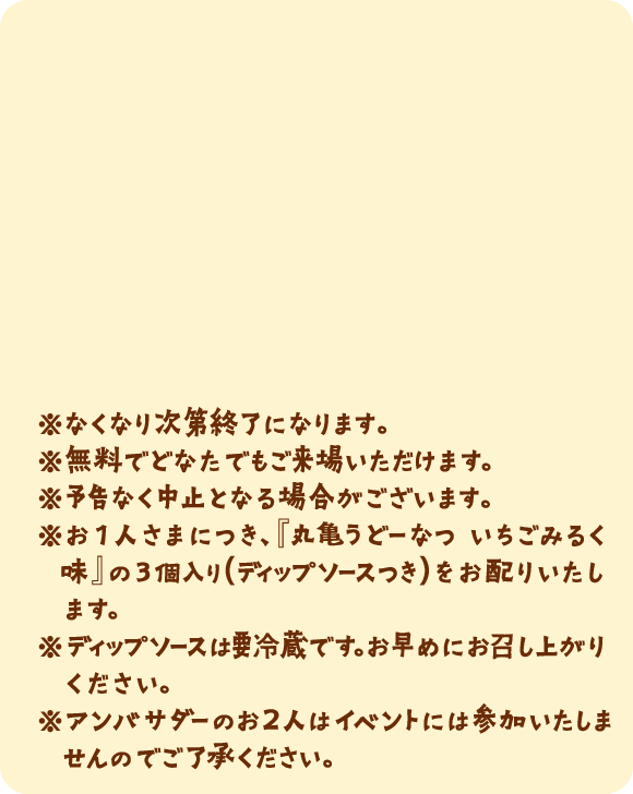 ※なくなり次第終了になります。※無料でどなたでもご来場いただけます。※予告なく中止となる場合がございます。※お1人さまにつき、『丸亀うどーなつ いちごみるく味』の3個入り(ディップソースつき)をお配りいたします。※ディップソースは要冷蔵です。お早めにお召し上がりください。※アンバサダーのお2人はイベントには参加いたしませんのでご了承ください。