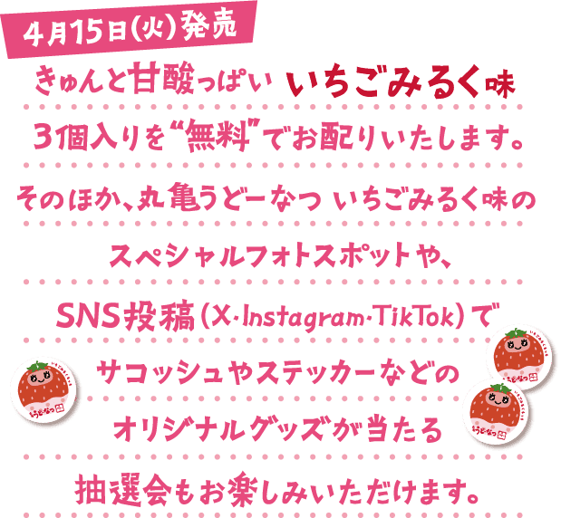 4月15日(火)発売 きゅんと甘酸っぱいいちごみるく味3個入りを“無料”でお配りいたします。そのほか、丸亀うどーなつ いちごみるく味のスペシャルフォトスポットや、SNS投稿(X・Instagram・TikTok)でサコッシュやステッカーなどのオリジナルグッズが当たる抽選会もお楽しみいただけます。