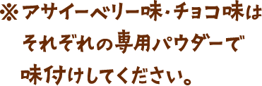 アサイーベリー味・チョコ味はそれぞれの専用パウダーで味付けしてください。