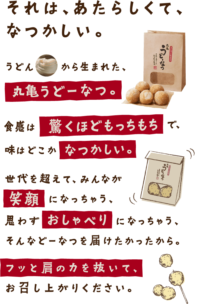 それは、あたらしくて、なつかしい。うどんから生まれた、丸亀うどーなつ。食感は驚くほどもっちもちで、味はどこかなつかしい。世代を超えて、みんなが笑顔になっちゃう、思わずおしゃべりになっちゃう、そんなどーなつを届けたかったから。フッと肩の力を抜いて、お召し上がりください。