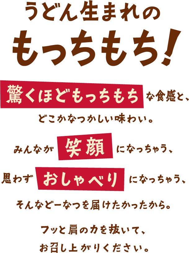 うどん生まれのもっちもち！驚くほどもっちもちな食感と、どこかなつかしい味わい。みんなが笑顔になっちゃう、思わずおしゃべりになっちゃう、そんなどーなつを届けたかったから。フッと肩の力を抜いて、お召し上がりください。