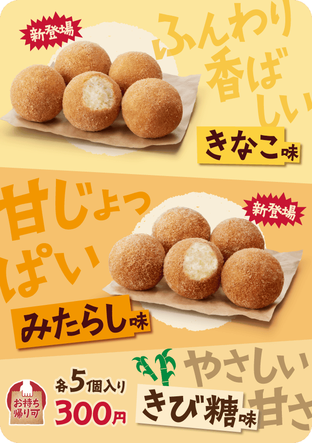新登場 ふんわり香ばしいきなこ味 新登場 甘じょっぱいみたらし味 やさしい甘さきび糖味 各5個入り300円 お持ち帰り可