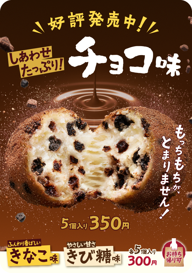 好評発売中！しあわせたっぷり！チョコ味 5個入り 350円 もっちもちが、とまりません！ ふんわり香ばしいきなこ味 やさしい甘さきび糖味 お持ち帰り可 各5個入り 300円