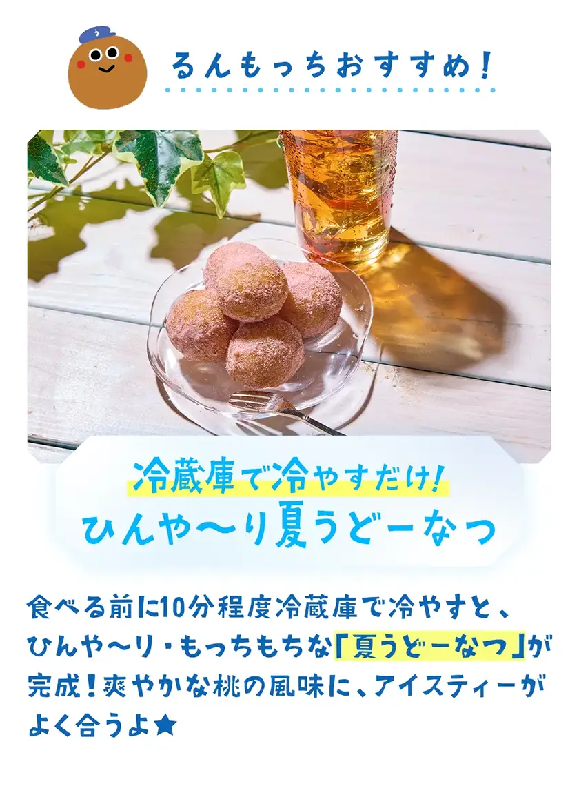 冷蔵庫で冷やすだけ!ひんや〜り夏うどーなつ 食べる前に10分程度冷蔵庫で冷やすと、ひんや〜り・もっちもちな「夏うどーなつ」が完成!爽やかな桃の風味に、アイスティーがよく合うよ