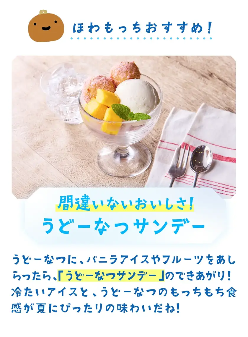 間違いないおいしさ!うどーなつサンデー うどーなつに、バニラアイスやフルーツをあしらったら、「うどーなつサンデー」のできあがり!冷たいアイスと、うどーなつのもっちもち食感が夏にぴったりの味わいだね!