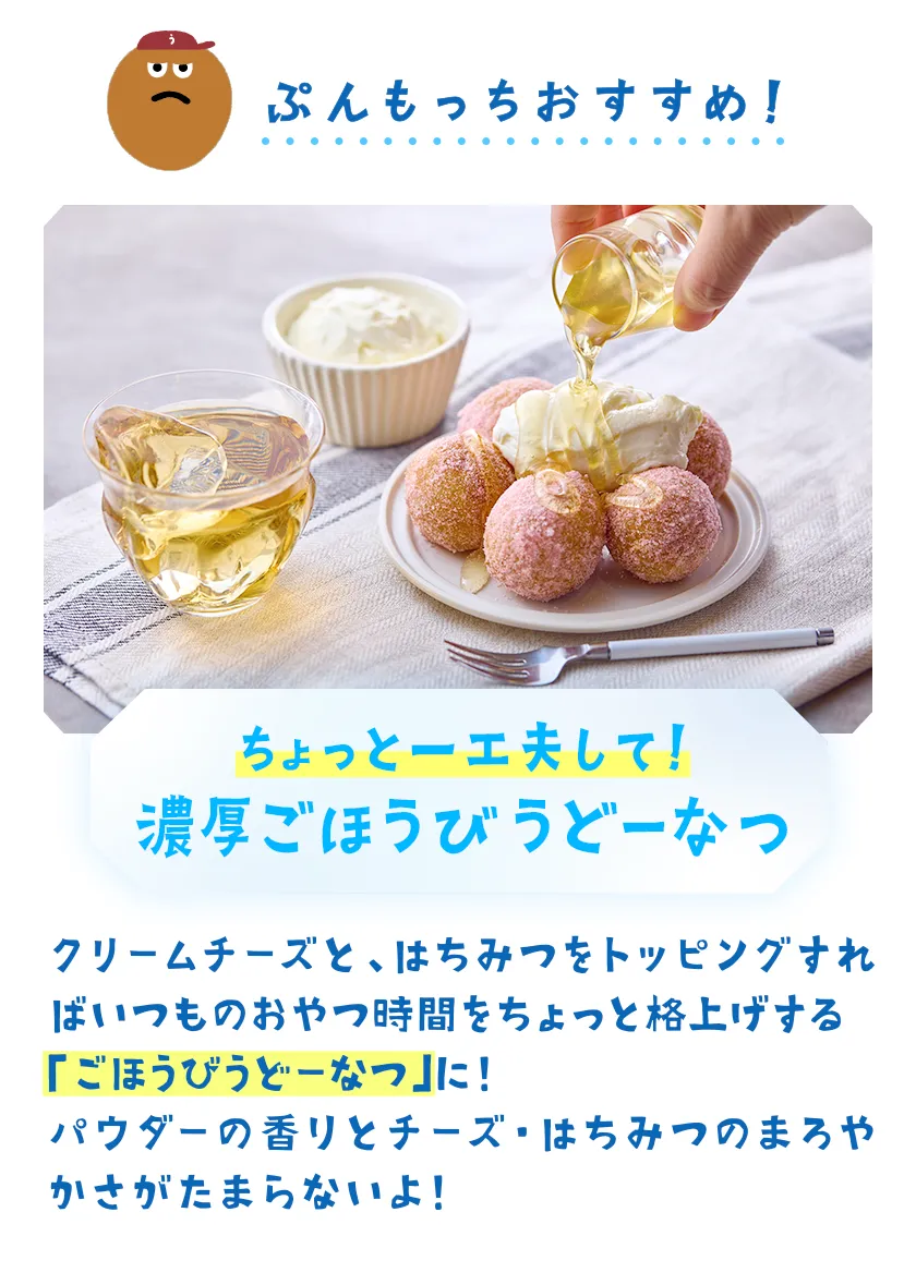 ちょっと一工夫して!濃厚ごほうびうどーなつ クリームチーズと、はちみつをトッピングすればいつものおやつ時間をちょっと格上げする「ごほうびうどーなつ」に!桃パウダーの香りとチーズ・はちみつのまろやかさがたまらないよ!