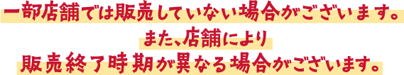 一部店舗では販売していない場合がございます。また、店舗により販売終了時期が異なる場合がございます。