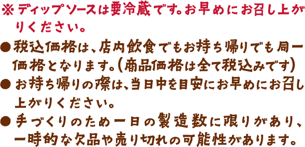 ※ディップソースは要冷蔵です。お早めにお召し上がりください。●税込価格は、店内飲食でもお持ち帰りでも同一価格となります。（商品価格は全て税込みです）●お持ち帰りの際は、当日中を目安にお早めにお召し上がりください。​●手づくりのため一日の製造数に限りがあり、一時的な欠品や売り切れの可能性があります。
