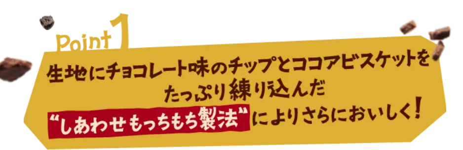 Point1 生地にチョコレート味のチップとココアビスケットをたっぷり練り込んだ“しあわせもっちもち製法”によりさらにおいしく！