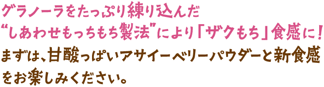 グラノーラをたっぷり練り込んだ“しあわせもっちもち製法”により「ザクもち」食感に！まずは、甘酸っぱいアサイーベリーパウダーと新食感をお楽しみください。