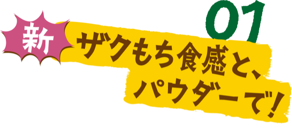 01 新ザクもち食感と、パウダーで！