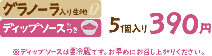 グラノーラ入り生地 ディップソース※つき 5個入り390円 ※ディップソースは要冷蔵です。お早めにお召し上がりください。