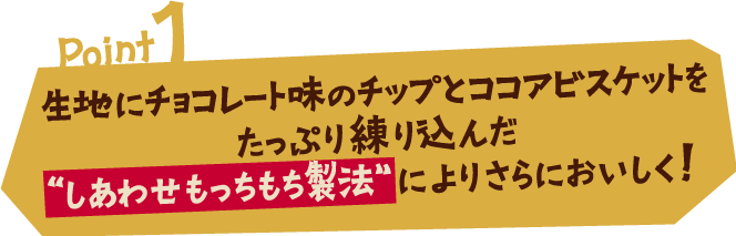 Point1 生地にチョコレート味のチップとココアビスケットをたっぷり練り込んだ“しあわせもっちもち製法”によりさらにおいしく！