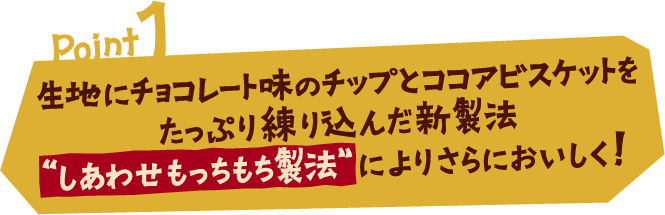 Point1 生地にチョコレート味のチップとココアビスケットをたっぷり練り込んだ新製法 しあわせもっちもち製法によりさらにおいしく！