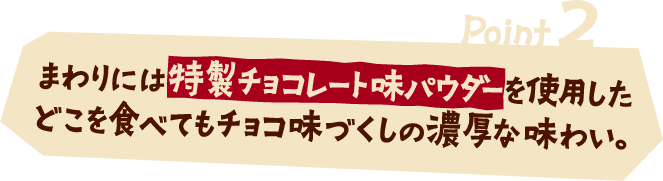 Point2 まわりには特製チョコレート味パウダーを使用したどこを食べてもチョコ味づくしの濃厚な味わい。