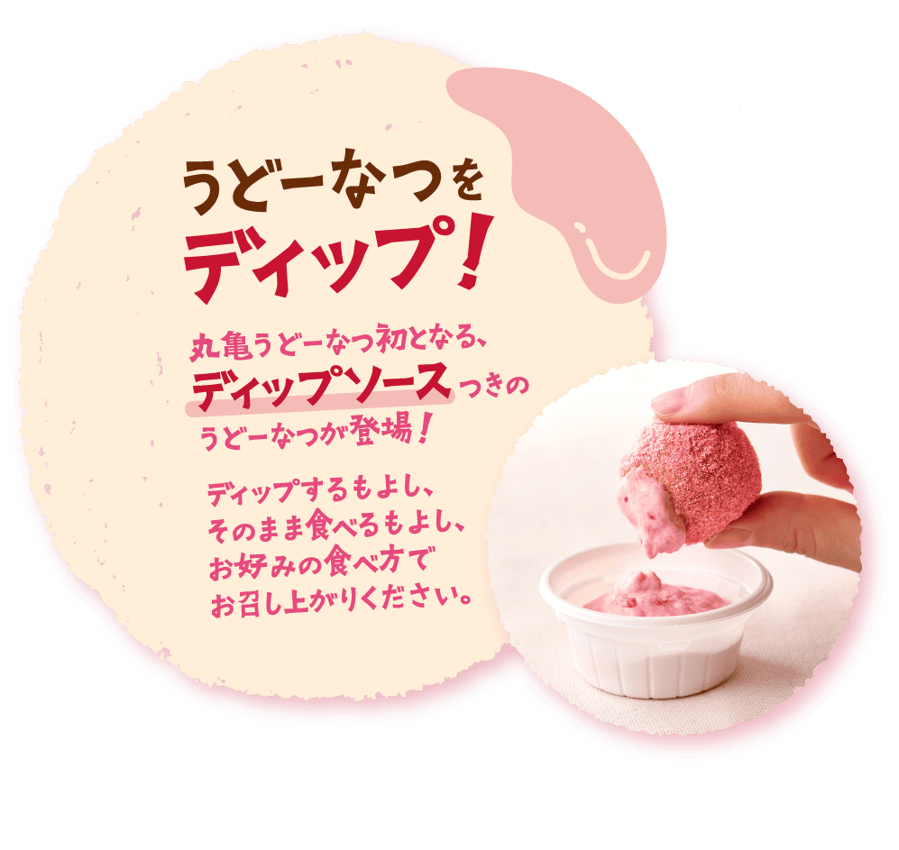 うどーなつをディップ！丸亀うどーなつ初となる、ディップソースつきのうどーなつが登場！ディップするもよし、そのまま食べるもよし、お好みの食べ方でお召し上がりください。