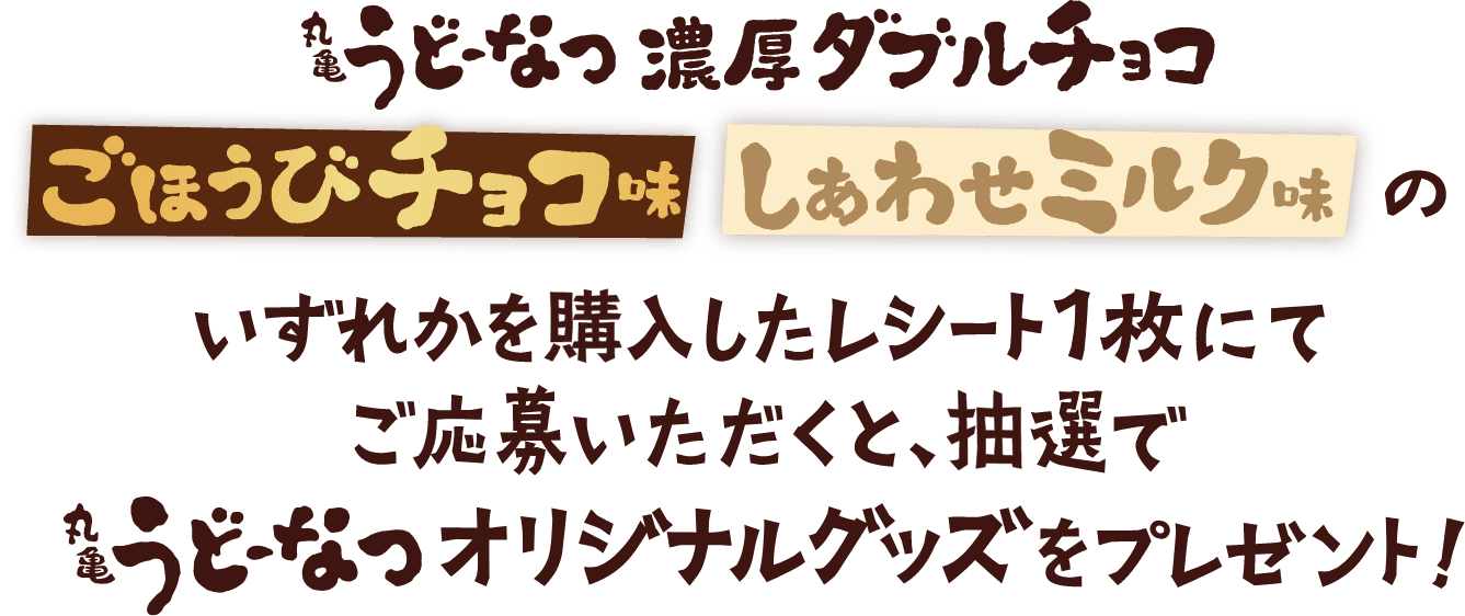 丸亀うどーなつ 濃厚ダブルチョコ ごほうびチョコ味 しあわせミルク味 のいずれかを購入したレシート1枚にてご応募いただくと、抽選で丸亀うどーなつオリジナルグッズをプレゼント！