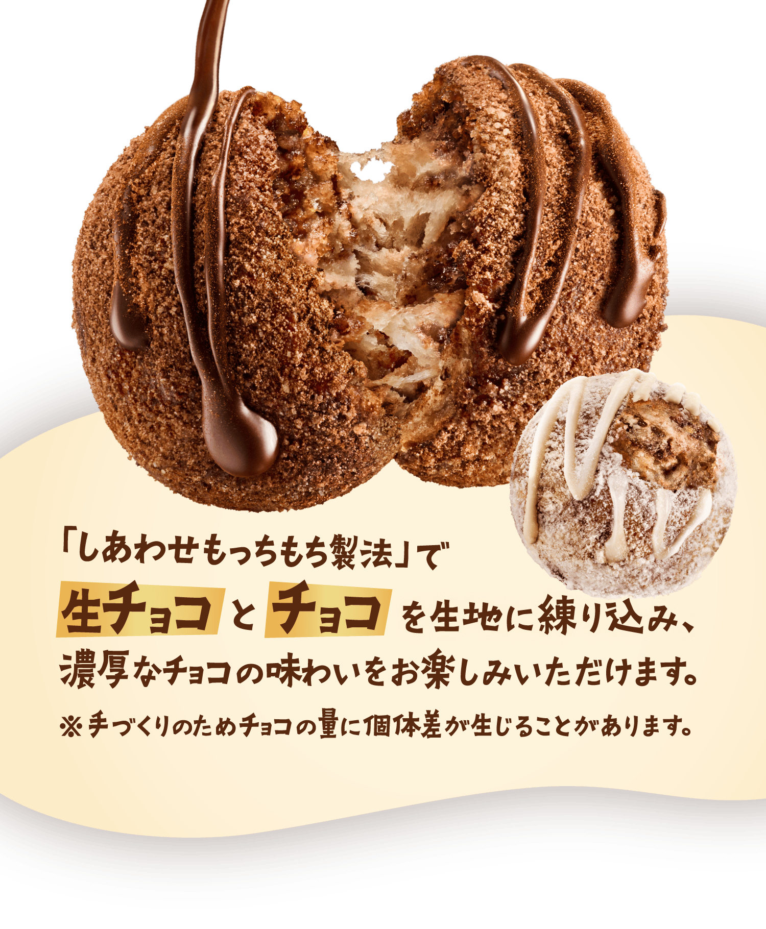 「しあわせもっちもち製法」で生チョコとチョコを生地に練り込み、濃厚なチョコの味わいをお楽しみいただけます。※手づくりのためチョコの量に個体差が生じることがあります。