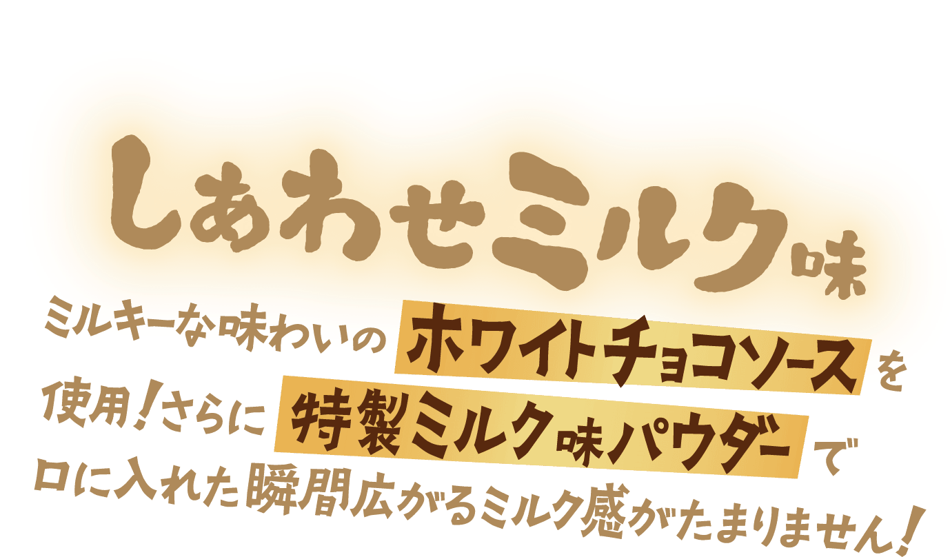 しあわせミルク味 ミルキーな味わいのホワイトチョコソースを使用！さらに特製ミルク味パウダーで口に入れた瞬間広がるミルク感がたまりません！