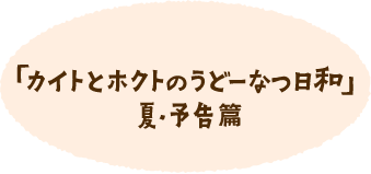 「カイトとホクトのうどーなつ日和」夏・予告篇