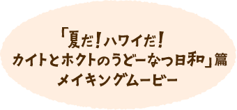 「夏だ！ハワイだ！カイトとホクトのうどーなつ日和」篇 メイキングムービー