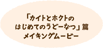 「カイトとホクトのはじめてのうどーなつ」篇 メイキングムービー