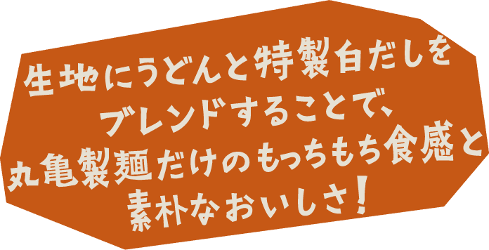 生地にうどんと特製白だしをブレンドすることで、丸亀製麺だけのもっちもち食感と素朴なおいしさ！