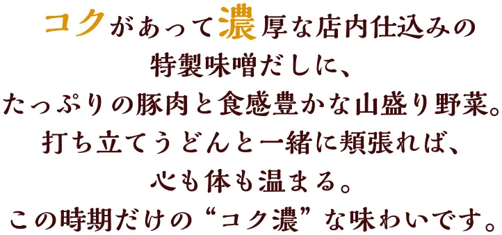 コクがあって濃厚な店内仕込みの特製味噌だしに、たっぷりの豚肉と食感豊かな山盛り野菜。打ち立てうどんと一緒に頬張れば、心も体も温まる。この時期だけの＂コク濃＂な味わいです。