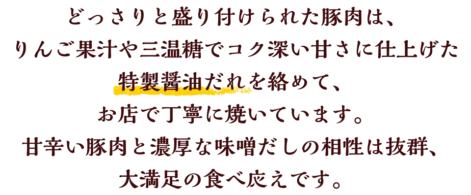 どっさりと盛り付けられた豚肉は、りんご果汁や三温糖でコク深い甘さに仕上げた特製醤油だれを絡めて、お店で丁寧に焼いています。 甘辛い豚肉と濃厚な味噌だしの相性は抜群、大満足の食べ応えです。