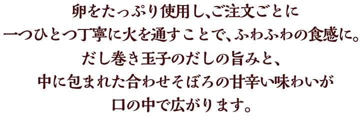 卵をたっぷり使用し、ご注文ごとに一つひとつ、丁寧に火を通すことで、ふわふわの食感に。だし巻き玉子のだしの旨みと、中に包まれた合わせそぼろの甘辛い味わいが口の中で広がります。