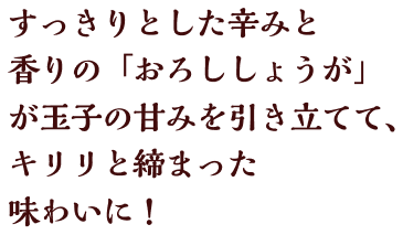 すっきりとした辛みと香りの「おろししょうが」が、玉子の甘みを引き立てて、キリリと締まった味わいに！