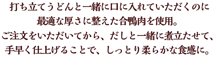 打ち立てうどんと一緒に口に入れていただくのに最適な厚さに整えた合鴨肉を使用。ご注文をいただいてから、だしと一緒に煮立たせて、手早く仕上げることで、しっとり柔らかな食感に。