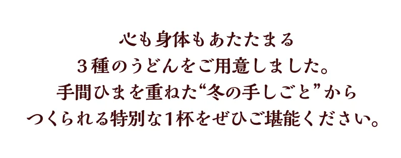 心も身体もあたたまる3種のうどんをご用意しました。手間ひまを重ねた“冬の手しごと”からつくられる特別な1杯をぜひご堪能ください。