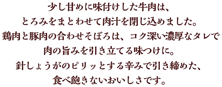 少し甘めに味付けした牛肉は、とろみをまとわせて肉汁を閉じ込めました。鶏肉と豚肉の合わせそぼろは、コク深い濃厚なタレで肉の旨みを引き立てる味つけに。針しょうがのピリッとする辛みで引き締めた、食べ飽きないおいしさです。
