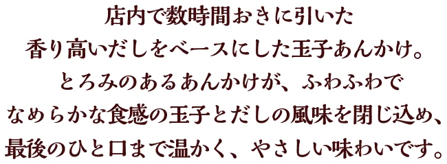 店内で数時間おきに引いた香り高いだしをベースにした玉子あんかけ。とろみのあるあんかけが、ふわふわでなめらかな食感の玉子とだしの風味を閉じ込め、最後のひと口まで温かく、やさしい味わいです。