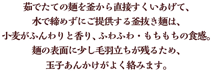 茹でたての麺を釜から直接すくいあげて、水で締めずにご提供する釜抜き麺は、小麦がふんわりと香り、ふわふわ・もちもちの食感。麺の表面に少し毛羽立ちが残るため、玉子あんかけがよく絡みます。