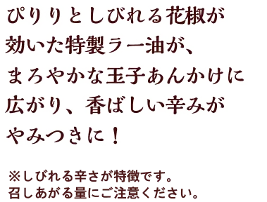 ぴりりとしびれる花椒が効いた特製ラー油が、まろやかな玉子あんかけに広がり、香ばしい辛みがやみつきに！