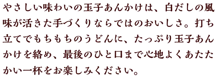 やさしい味わいの玉子あんかけは、白だしの風味が活きた手づくりならではのおいしさ。 打ち立てでもちもちのうどんに、たっぷり玉子あんかけを絡め、最後のひと口まで心地よくあたたかい一杯をお楽しみください。
