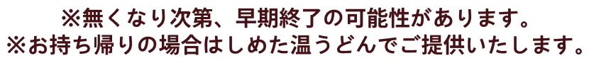 ※無くなり次第、早期終了の可能性があります。※お持ち帰りの場合はしめた温うどんでご提供いたします。